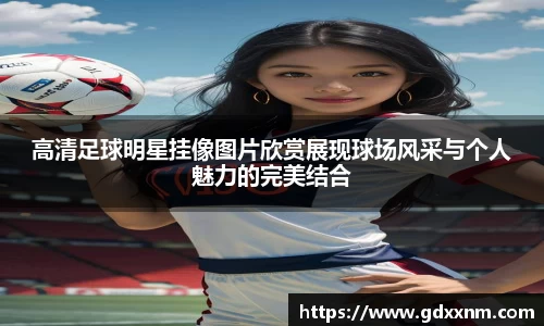 高清足球明星挂像图片欣赏展现球场风采与个人魅力的完美结合